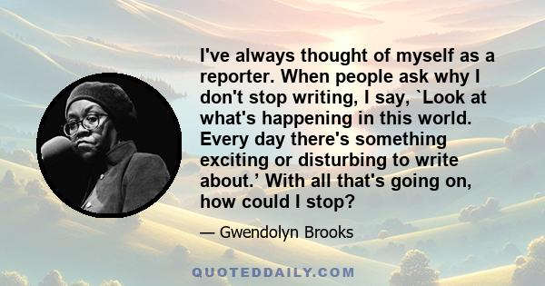 I've always thought of myself as a reporter. When people ask why I don't stop writing, I say, `Look at what's happening in this world. Every day there's something exciting or disturbing to write about.’ With all that's