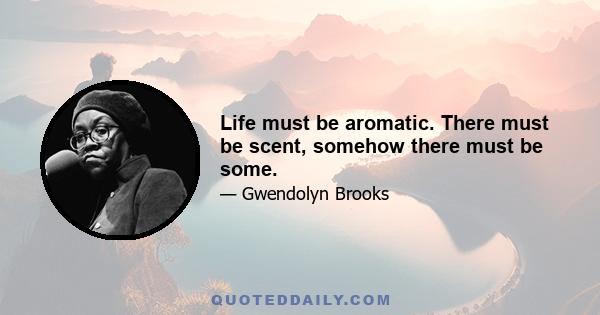 Life must be aromatic. There must be scent, somehow there must be some.