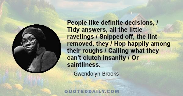 People like definite decisions, / Tidy answers, all the little ravelings / Snipped off, the lint removed, they / Hop happily among their roughs / Calling what they can't clutch insanity / Or saintliness.