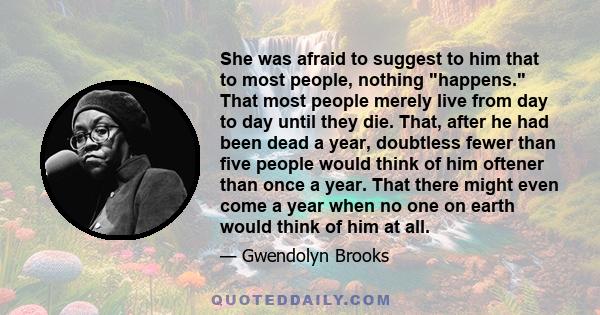 She was afraid to suggest to him that to most people, nothing happens. That most people merely live from day to day until they die. That, after he had been dead a year, doubtless fewer than five people would think of