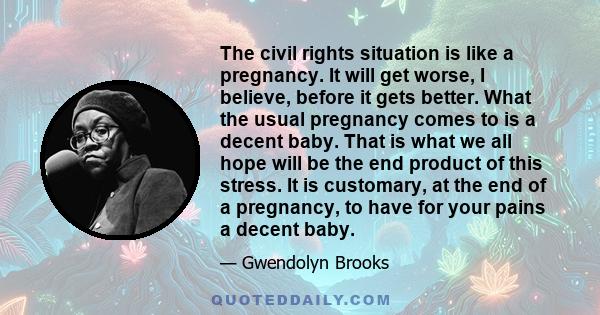 The civil rights situation is like a pregnancy. It will get worse, I believe, before it gets better. What the usual pregnancy comes to is a decent baby. That is what we all hope will be the end product of this stress.