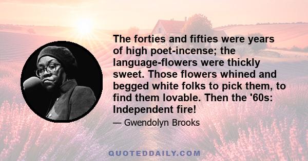 The forties and fifties were years of high poet-incense; the language-flowers were thickly sweet. Those flowers whined and begged white folks to pick them, to find them lovable. Then the '60s: Independent fire!