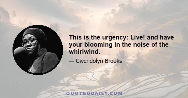 This is the urgency: Live! and have your blooming in the noise of the whirlwind.