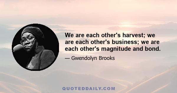 We are each other's harvest; we are each other's business; we are each other's magnitude and bond.