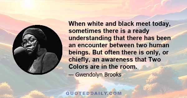 When white and black meet today, sometimes there is a ready understanding that there has been an encounter between two human beings. But often there is only, or chiefly, an awareness that Two Colors are in the room.