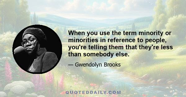 When you use the term minority or minorities in reference to people, you're telling them that they're less than somebody else.