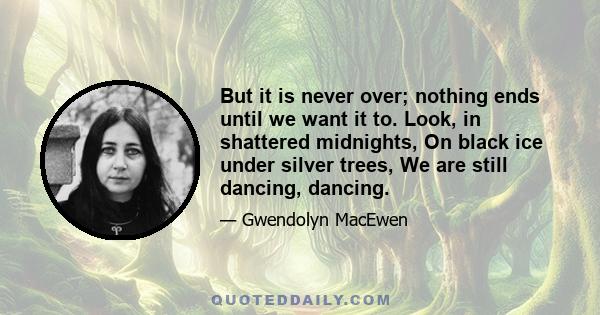 But it is never over; nothing ends until we want it to. Look, in shattered midnights, On black ice under silver trees, We are still dancing, dancing.