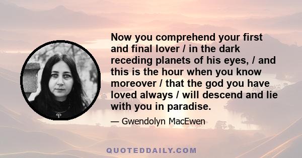 Now you comprehend your first and final lover / in the dark receding planets of his eyes, / and this is the hour when you know moreover / that the god you have loved always / will descend and lie with you in paradise.