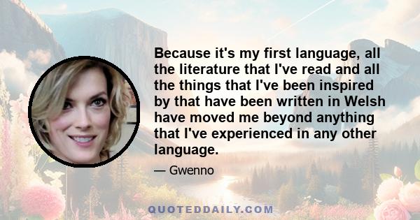 Because it's my first language, all the literature that I've read and all the things that I've been inspired by that have been written in Welsh have moved me beyond anything that I've experienced in any other language.