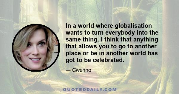 In a world where globalisation wants to turn everybody into the same thing, I think that anything that allows you to go to another place or be in another world has got to be celebrated.