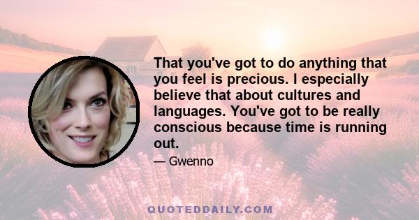 That you've got to do anything that you feel is precious. I especially believe that about cultures and languages. You've got to be really conscious because time is running out.