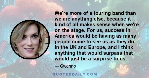 We're more of a touring band than we are anything else, because it kind of all makes sense when we're on the stage. For us, success in America would be having as many people come to see us as they do in the UK and