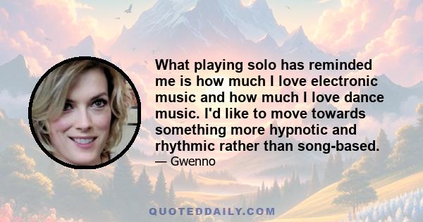 What playing solo has reminded me is how much I love electronic music and how much I love dance music. I'd like to move towards something more hypnotic and rhythmic rather than song-based.