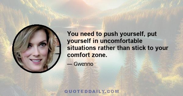 You need to push yourself, put yourself in uncomfortable situations rather than stick to your comfort zone.