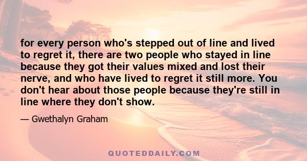 for every person who's stepped out of line and lived to regret it, there are two people who stayed in line because they got their values mixed and lost their nerve, and who have lived to regret it still more. You don't