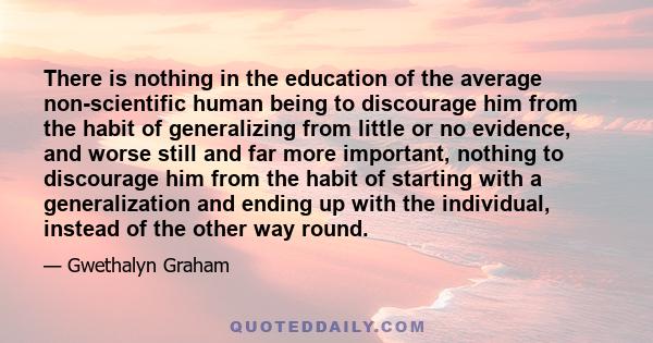 There is nothing in the education of the average non-scientific human being to discourage him from the habit of generalizing from little or no evidence, and worse still and far more important, nothing to discourage him