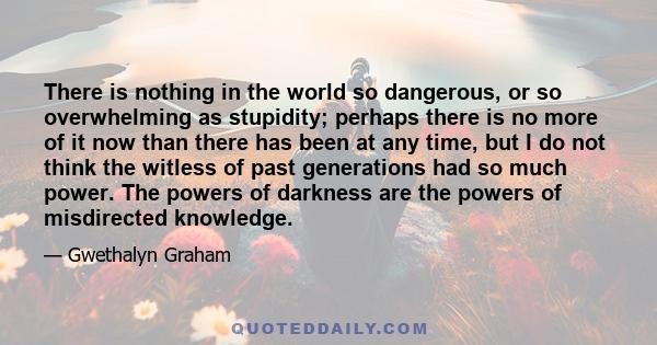 There is nothing in the world so dangerous, or so overwhelming as stupidity; perhaps there is no more of it now than there has been at any time, but I do not think the witless of past generations had so much power. The