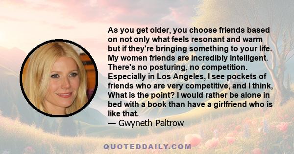 As you get older, you choose friends based on not only what feels resonant and warm but if they're bringing something to your life. My women friends are incredibly intelligent. There's no posturing, no competition.