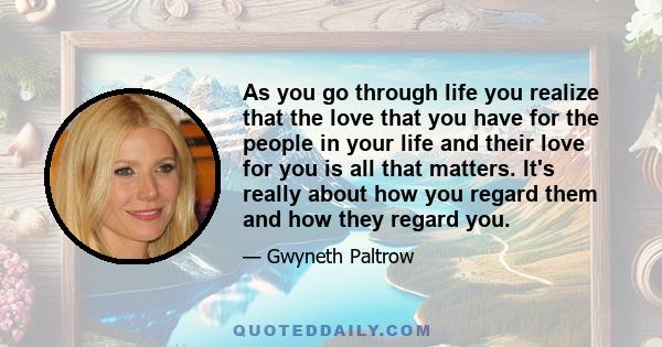 As you go through life you realize that the love that you have for the people in your life and their love for you is all that matters. It's really about how you regard them and how they regard you.