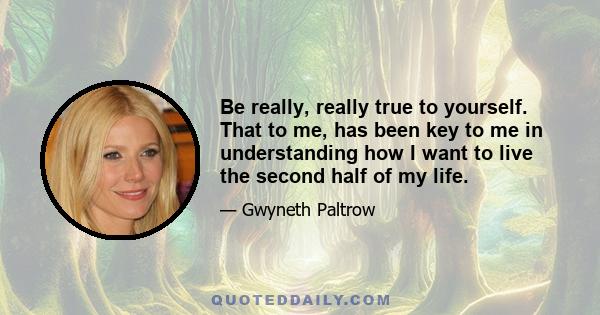 Be really, really true to yourself. That to me, has been key to me in understanding how I want to live the second half of my life.