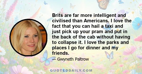 Brits are far more intelligent and civilised than Americans. I love the fact that you can hail a taxi and just pick up your pram and put in the back of the cab without having to collapse it. I love the parks and places