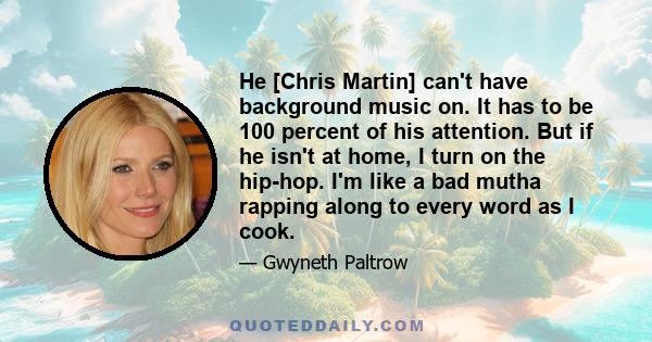 He [Chris Martin] can't have background music on. It has to be 100 percent of his attention. But if he isn't at home, I turn on the hip-hop. I'm like a bad mutha rapping along to every word as I cook.