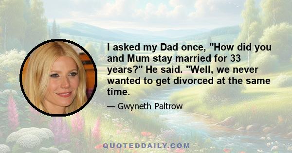 I asked my Dad once, How did you and Mum stay married for 33 years? He said. Well, we never wanted to get divorced at the same time.