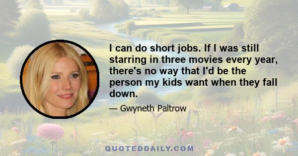 I can do short jobs. If I was still starring in three movies every year, there's no way that I'd be the person my kids want when they fall down.