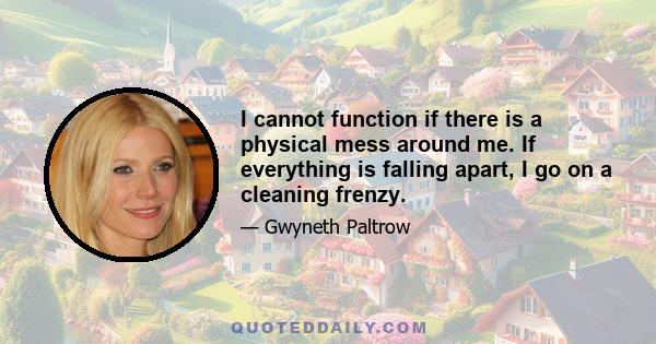 I cannot function if there is a physical mess around me. If everything is falling apart, I go on a cleaning frenzy.