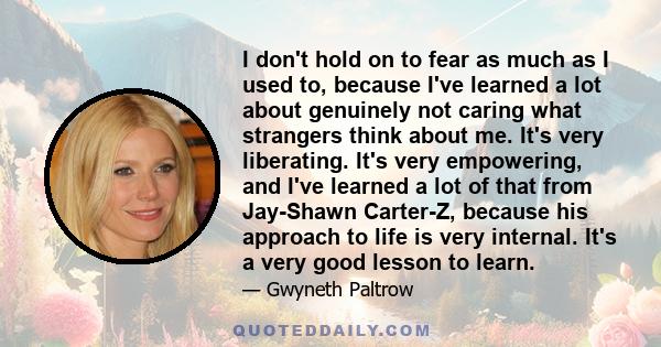 I don't hold on to fear as much as I used to, because I've learned a lot about genuinely not caring what strangers think about me. It's very liberating. It's very empowering, and I've learned a lot of that from