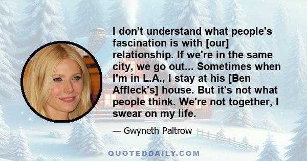 I don't understand what people's fascination is with [our] relationship. If we're in the same city, we go out... Sometimes when I'm in L.A., I stay at his [Ben Affleck's] house. But it's not what people think. We're not 