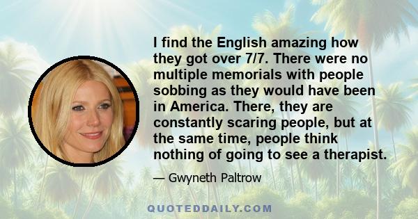 I find the English amazing how they got over 7/7. There were no multiple memorials with people sobbing as they would have been in America. There, they are constantly scaring people, but at the same time, people think