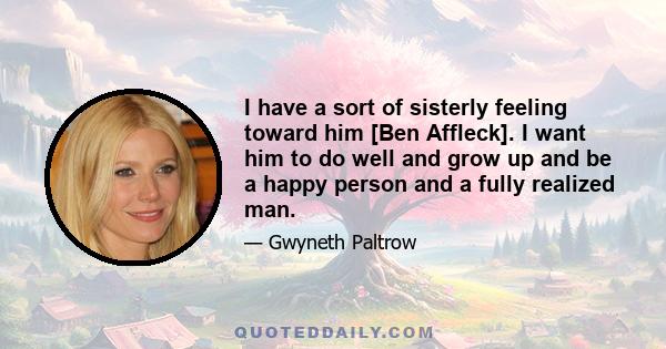 I have a sort of sisterly feeling toward him [Ben Affleck]. I want him to do well and grow up and be a happy person and a fully realized man.
