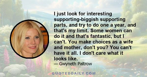 I just look for interesting supporting-biggish supporting parts, and try to do one a year, and that's my limit. Some women can do it and that's fantastic, but I can't. You make choices as a wife and mother, don't you?