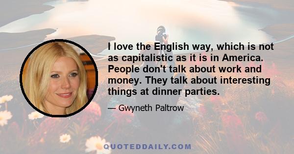 I love the English way, which is not as capitalistic as it is in America. People don't talk about work and money. They talk about interesting things at dinner parties.