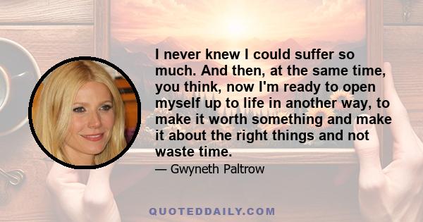 I never knew I could suffer so much. And then, at the same time, you think, now I'm ready to open myself up to life in another way, to make it worth something and make it about the right things and not waste time.