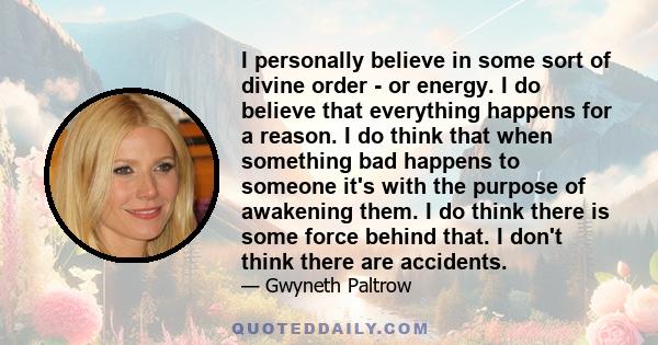 I personally believe in some sort of divine order - or energy. I do believe that everything happens for a reason. I do think that when something bad happens to someone it's with the purpose of awakening them. I do think 