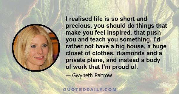 I realised life is so short and precious, you should do things that make you feel inspired, that push you and teach you something. I'd rather not have a big house, a huge closet of clothes, diamonds and a private plane, 