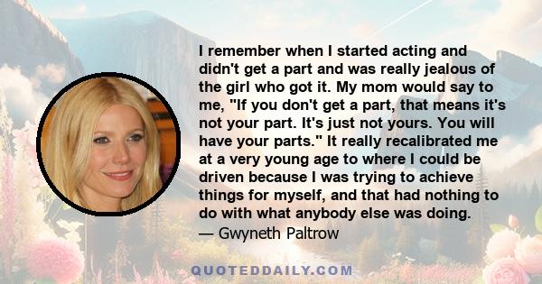 I remember when I started acting and didn't get a part and was really jealous of the girl who got it. My mom would say to me, If you don't get a part, that means it's not your part. It's just not yours. You will have