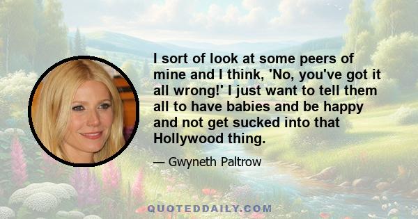 I sort of look at some peers of mine and I think, 'No, you've got it all wrong!' I just want to tell them all to have babies and be happy and not get sucked into that Hollywood thing.