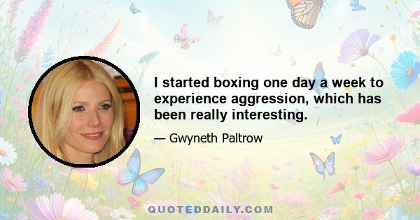 I started boxing one day a week to experience aggression, which has been really interesting.