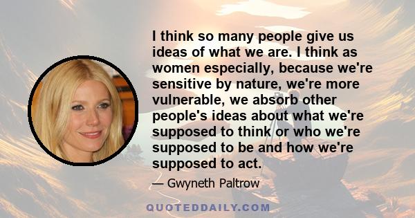 I think so many people give us ideas of what we are. I think as women especially, because we're sensitive by nature, we're more vulnerable, we absorb other people's ideas about what we're supposed to think or who we're