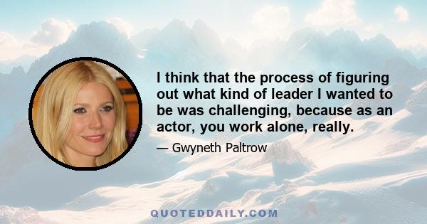 I think that the process of figuring out what kind of leader I wanted to be was challenging, because as an actor, you work alone, really.