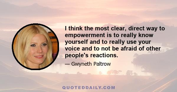 I think the most clear, direct way to empowerment is to really know yourself and to really use your voice and to not be afraid of other people's reactions.