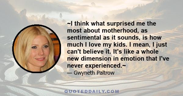 ~I think what surprised me the most about motherhood, as sentimental as it sounds, is how much I love my kids. I mean, I just can't believe it. It's like a whole new dimension in emotion that I've never experienced.~