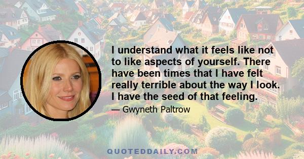 I understand what it feels like not to like aspects of yourself. There have been times that I have felt really terrible about the way I look. I have the seed of that feeling.