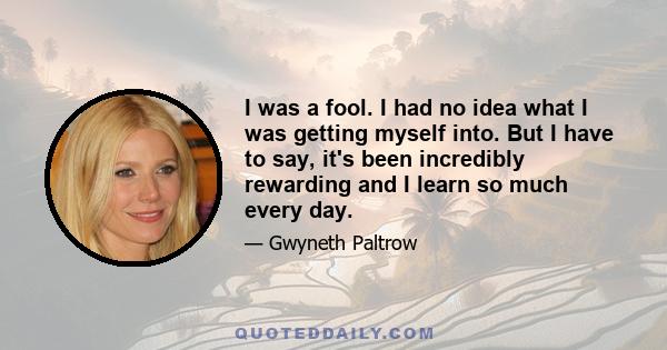 I was a fool. I had no idea what I was getting myself into. But I have to say, it's been incredibly rewarding and I learn so much every day.