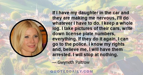 If I have my daughter in the car and they are making me nervous, I'll do whatever I have to do. I keep a whole log. I take pictures of their cars, write down license plate numbers, everything. If they do it again, I can 