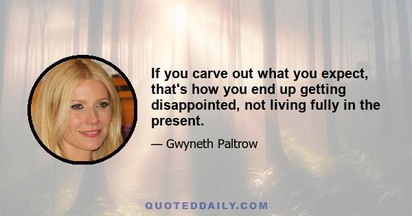 If you carve out what you expect, that's how you end up getting disappointed, not living fully in the present.