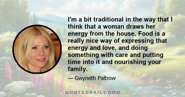 I'm a bit traditional in the way that I think that a woman draws her energy from the house. Food is a really nice way of expressing that energy and love, and doing something with care and putting time into it and